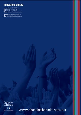 FONDATION CHIRAC
14 rue d’Anjou, 75008 Paris
T*5-$+33 (0)1 47 42 87 60
F'I$+33 (0)1 47 42 87 78
E-mail contact@fondationchirac.eu
Website www.fondationchirac.eu
Blog http://blog.fondationchirac.eu




                            www.fon d a t i o n c h i r a c . e u
 