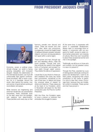 A WORD
                                               FROM PRESIDENT JACQUES CHIRAC




                                               harmony prevails over discord and          At the same time, it cooperates with
                                               chaos. These are women and men             actors in sustainable development.
                                               who, often alone and anonymous,            Always keen to encourage local ini-
                                               courageously unravel the fragile thread    tiatives, in conjunction with our pro-
                                               of dialogue between peoples, between       grams for health, access to water, en-
                                               religions, and even among populations      vironmental preservation and diversity
                                               torn apart within a same region.           of cultures, More than ever I would like
                                                                                          to place these exceptional women and
                                               These women and men, through vigi-         men in the spotlight.
                                               lant and relentless efforts, make the
                                               future possible. Through their acts,       Traditionally, we all focus on those who
                                               they embody the values of the highest      ("2+ 1$"=/1&03+ >!&+ &.(+ -%('&(0&+ 9/1&$%*+
Economic, social, or political crises;         forms of humanism and proclaim hu-         in a war is to prevent it.
climate change; our world is facing            man rights through urgent actions.
growing inequalities and increased             They shatter the silence of oppression.    Through this Prize, awarded by a jury
dangers. Despite the deterioration of                                                     of distinguished individuals working for
the international situation, we must still     I would like to pay tribute to these pa-   peace and development, I want to do
!"#$%&!"'&()*+ ,-.&+ '-'/"0&+ 1$"#%$"&'-       tient mediators who every day renew        them justice, recognizing their unique
tional processes. War is never a solu-         their commitment, sometimes at the         contribution to the cause of peace.
tion nor is it inevitable. Around the          risk of their lives, to defend and share   It is time to hear their voices. Encou-
world, often behind the scenes, men            the universal values of respect for        rage them, because they are models.
and women of good will are working at          others and tolerance. These values are     ?$+1$"=/1&+/0+/"(9/&'>)(@+7.(0(+4$5("+
reconciliation and peace.                      at the heart of my Fondation, which        and men have proven it.
                                               in November will award for the third
While tensions are heightening and             1$"0(1!&/9(+*('%3+&.(+:%/;(+#$%+<$"=/1&+
extremist tendencies are exacerbated           Prevention.
everywhere, these individuals work
$"+ &.(+ ,()23+ '4'*+ #%$5+ &.(+ 06$&)/-.&3+   With this Prize, the Fondation seeks
with patience and determination.               to honor a person or institution that
7.(0(+6'1/,0&0+4$%8+(9(%*+2'*+0$+&.'&+         embodies the struggle for peace.




                                                                                                                      Jacques Chirac




                                                                                                                                  1
 