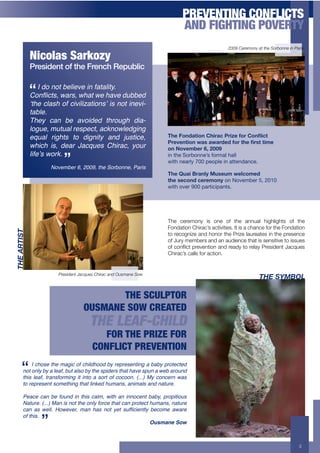 PREVENTING CONFLICTS
                                                                              AND FIGHTING POVERTY
                                                                                                  2009 Ceremony at the Sorbonne in Paris.

             Nicolas Sarkozy
             President of the French Republic

                 I do not believe in fatality.
             8+#96!1%.$&"-%.$&0"1$&'$0",'$:377':$
             ‘the clash of civilizations’ is not inevi-
             table.
             They can be avoided through dia-
             logue, mutual respect, acknowledging
             equal rights to dignity and justice,                      F)*'!1%/"($1%'I)$,"#'G,$H*';1,'I1%J$#('
                                                                       G,*B*%($1%'0"+'"0",/*/';1,'()*'2,+('($.*'
             which is, dear Jacques Chirac, your                       1%'L1B*.5*,'>6'@AA='
             life’s work.                                              .%!$&'!H"09"%%'C,!4"05-)!&-))
                                                                       =.$&!%'-0)8!IJJ!6'"6)'!.%!-$$'%*-%/'2
                    November 6, 2009, the Sorbonne, Paris
                                                                       F)*'MD"$'N,"%34'OD+*D.'0*3#1.*/
                                                                       ()*'+*#1%/'#*,*.1%4!"%!K":'59'0!L+!MJNJ
                                                                       =.$&!":'0!OJJ!6-0$./.6-%$,2




                                                                       The ceremony is one of the annual highlights of the
                                                                       Fondation Chirac’s activities. It is a chance for the Fondation
#89":@#E2#




                                                                       to recognize and honor the Prize laureates in the presence
                                                                       of Jury members and an audience that is sensitive to issues
                                                                       $#+1$"=/1&+6%(9("&/$"+'"2+%('2*+&$+%()'*+:%(0/2("&+B'1C!(0+
                                                                       Chirac’s calls for action.


                       President Jacques Chirac and Ousmane Sow
                                                                                                                 #89"2DAFB>

                                         THE SCULPTOR
                                  OUSMANE SOW CREATED
                                      THE LEAF-CHILD
                                         FOR THE PRIZE FOR
                                       CONFLICT PREVENTION
            I chose the magic of childhood by representing a baby protected
        not only by a leaf, but also by the spiders that have spun a web around
        this leaf, transforming it into a sort of cocoon. (...) My concern was
        to represent something that linked humans, animals and nature.

        Peace can be found in this calm, with an innocent baby, propitious
        Nature. (...) Man is not the only force that can protect humans, nature
        !"#$ "%$ &'(()$ *+&','-.$ /"#$ 0"%$ #+1$ 2'1$ %345!6'#1(2$ 7'!+/'$ "&"-'
        of this.
                                                                  Ousmane Sow



                                                                                                                                      3
 