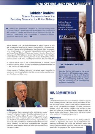 2010 SPECIAL JURY PRIZE LAUREATE

                                      Lakhdar Brahimi
                Special Representative of the




                                                                                                                                               Rewarded on November 5, 2010 / Lakhdar Brahimi, for his efforts towards national reconciliation
      Secretary General of the United Nations




                                                                                                                                               /"+I(>'"$"3+L%'C3+'"2+A#-.'"/0&'"+G+H$"2'&/$"+<./%'1+:%/;(+#$%+<$"=/1&+:%(9("&/$"
    Poverty, bad governance, corruption, all combine in many cases
!%$+)54"$+%'7&+!4<$=%'7&+!4$!6"'$">)+".8)!"$0%(".!92$8)#$,%(".')'+"$
and corruption, creating a vicious cycle that inevitably spills over bor-
ders and contaminates other communities in a thousand different,
4%1"!&1"4$5'">0"+!"#2$;)94<<<




Born in Algeria in 1934, Lakhdar Brahimi began his political career at an early
age: representative of the Front de Liberation Nationale (FLN) in Southeast Asia,
Permanent Representative to the League of Arab States in Cairo, Ambassador
to the United Kingdom, the President of Algeria’s Diplomatic Adviser to Egypt
and Sudan, Foreign Minister of Algeria, and Assistant Secretary General of the
Arab League. In 1993 he became Special Representative of the Secretary Ge-
neral of the United Nations Secretary General Boutros Boutros-Ghali, and as
such was sent to South Africa, Haiti, Nigeria, Cameroon, Burundi, and Sudan.

In 1989 as Special Envoy of the Tripartite Committee of the Arab League
in Lebanon, Lakhdar Brahimi successfully negotiated an agreement ending the             #89"NF@:8EAE"@90B@#O"
17 year civil war: the Taif Agreement.
                                                                                        X;<<<Y
He is a member of The Elders, a group of international leaders founded in the
                                                                                        W-<&*-0!^0-&.5.!)'*!$&'!6-%')!$&-$!=0"$'!
('%)*+&4("&*D,%0&+1("&!%*+>*+?()0$"+K'"2()'+&$+6%$5$&(+&.(+6('1(#!)+%(0$)!-
                                                                                        $&'! 0'6"0$! "%! cK! 6'-/'<''6.%7! "6'0--
&/$"+$#+1$"=/1&0+'%$!"2+&.(+4$%)2@
                                                                                        $."%,+! 60','%$'*! $"! $&'! H'/#0.$8! ?"#%/.)2!
                                                                                        E&.,!0'6"0$!,#77',$'*!-!%#59'0!"4!0'4"05,!
                                                                                        $"! cK! 6'-/'<''6.%7! 5'$&"*,+! .%/)#-
                                                                                        *.%7!$&'!6",,.9.).$8!4"0!cK!6'-/'<''6'0,
                                                                                        $"!*'4'%*!$&'5,'):',2




                                                                        HIS COMMITMENT
                                                                        E.*K
                                                                        I'8.2'%+Q%'./5/+4("&+&$+L%'C+#$%+&.(+,%0&+&/5(+/"+MNNE+'&+&.(+%(C!(0&+
                                                                        $#+T?+U(1%(&'%*+J("(%')+V$,+A""'"@+Q'0/"-+&.(/%+(##$%&0+$"+)/0&(-
                                                                        ning and respect for the interlocutor, the ability to create an atmos-
                                                                        phere of trust, his delegation succeeded in opening the dialogue
                                                                        between the UN and the Iraqi Presidency. He returned in 1998
>%W*('(                                                                 ')$"-+4/&.+V$,+A""'"+&$+5((&+4/&.+U'22'5+W!00(/"@+L"+PFFX3+'0+
L"+MNOP3+I'8.2'%+Q%'./5/+'11(6&(2+./0+,%0&+R6$)/&/1')+5/"(D04((6S+      Special Adviser to the Secretary General of the UN, he contributed
mission. The Algerian President Chadli Benjedid asked him to re-        to the creation of the transitional government.
concile Yasser Arafat and Syrian President Hafez Assad in the af-
termath of the Israeli invasion of Lebanon. In 1989, he returned as     :IH$*(,G+*(
part of an Arab Tripartite Committee comprising Algeria, Morocco,       From 1997 to 1999, Lakhdar Brahimi was the UN’s Special Repre-
and Saudi Arabia, mandated by the Arab League of which he was           sentative to Afghanistan and in 2001, he returned with the res-
Deputy Secretary. This discussion would lead to the Taif Agree-         ponsibility of rebuilding the country. He devised a political and
5("&0+&.'&+4(%(+%'&/,(2+/"+?$9(5>(%+$#+&.'&+*('%+'"2+&.(+("2+$#+        military agreement allowing Afghans to create their own transitional
&.(+I(>'"$"+1$"=/1&@                                                    government and prepare the new Afghan Constitution.


                                                                                                                                          7
 
