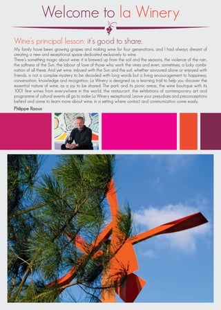 Welcome to la Winery
Wine’s principal lesson: it’s good to share.
My family have been growing grapes and making wine for four generations, and I had always dreamt of
creating a new and exceptional space dedicated exclusively to wine.
There’s something magic about wine: it is brewed up from the soil and the seasons, the violence of the rain,
the softness of the Sun, the labour of love of those who work the vines and even, sometimes, a lucky combi-
nation of all these. And yet wine, imbued with the Sun and the soil, whether savoured alone or enjoyed with
friends, is not a complex mystery to be decoded with long words but a living encouragement to happiness,
conversation, knowledge and recognition. La Winery is designed as a learning trail to help you discover the
essential nature of wine, as a joy to be shared. The park and its picnic areas, the wine boutique with its
1001 fine wines from everywhere in the world, the restaurant, the exhibitions of contemporary art and
programme of cultural events all go to make La Winery exceptional. Leave your prejudices and preconceptions
behind and come to learn more about wine, in a setting where contact and communication come easily.
Philippe Raoux
 