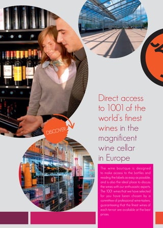 Direct access
           to 1001 of the
           world’s finest
DISCO
     VER   wines in the
           magnificent
           wine cellar
           in Europe
           The wine boutique is designed
           to make access to the bottles and
           reading the labels as easy as possible,
           and is also the ideal place to discuss
           the wines with our enthusiastic experts.
           The 1001 wines that we have selected
           for you have been chosen by a
           committee of professional wine-tasters,
           guaranteeing that the finest wines of
           each terroir are available at the best
           prices.
 