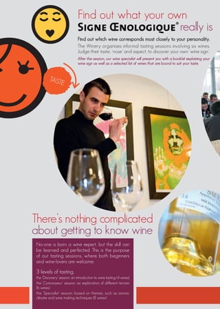Find out what your own
                                                  really is
                             Find out which wine corresponds most closely to your personality.
                             The Winery organises informal tasting sessions involving six wines.
                             Judge their taste, ‘nose’ and aspect, to discover your own ‘wine sign’.
                             After the session, our wine specialist will present you with a booklet explaining your
                             wine sign as well as a selected list of wines that are bound to suit your taste.


         TAST
             E




There’s nothing complicated
about getting to know wine
No-one is born a wine expert, but the skill can
be learned and perfected. This is the purpose
of our tasting sessions, where both beginners
and wine-lovers are welcome.

3 levels of tasting,
the ‘Discovery’ session: an introduction to wine tasting (4 wines)
the ‘Connoisseur’ session: an exploration of different terroirs
(6 wines)
the ‘Specialist’ session: based on themes, such as aroma,
climate and wine making techniques (8 wines)
 