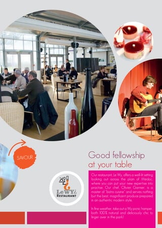 SAVOUR   Good fellowship
         at your table
         Our restaurant, Le Wy, offers a well-lit setting
         looking out across the plain of Médoc,
         where you can put your new expertise into
         practise. Our chef, Olivier Garnier, is a
         master of “bistro cuisine” and serves nothing
         but the best; magnificent produce prepared
         in an authentic modern style.

         In fine weather, take out a Wy picnic hamper,
         both 100% natural and deliciously chic to
         linger over in the park!
 