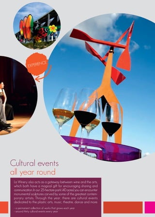 NCE
             EXPERIE




Cultural events
all year round
 La Winery also acts as a gateway between wine and the arts,
 which both have a magical gift for encouraging sharing and
 communication. In our 25-hectare park (40 acres) you can encounter
 monumental sculptures carved by some of the greatest contem-
 porary artists. Through the year, there are cultural events
 dedicated to the plastic arts, music, theatre, dance and more.
 - a permanent collection of works that grows each year
 - around thirty cultural events every year
 