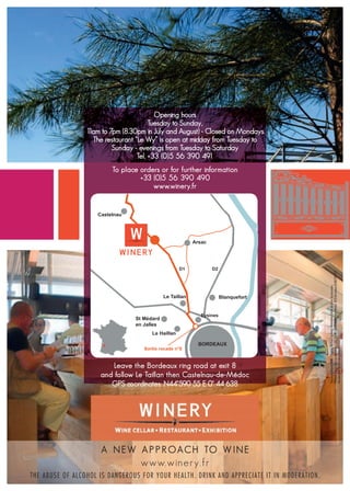 Opening hours
                                                Tuesday to Sunday,
                         11am to 7pm (8.30pm in July and August) - Closed on Mondays
                           The restaurant “Le Wy” is open at midday from Tuesday to
                                  Sunday - evenings from Tuesday to Saturday
                                           Tel. +33 (0)5 56 390 491
                                  To place orders or for further information
                                               Horaires d’ouverture
                                            +33 (0)5 56 390 490
                         Du mardi au dimanche, de 1 h à 19h (20h30 en juillet et août)-
                                                      1
                                                  www.winery.fr
                                                Fermeture le lundi
                           Le restaurant Le Wy ouvre le midi, du mardi au dimanche ;
                                           le soir du mardi au samedi




                                                                                                                                     Philippe Raoux SAS au capital de 1.032.210  - 33460 Arsac-en-Médoc. RCS Bordeaux B 462 202 177
                                                                                                                                     Nouveau Monde DDB - Photos : Richard Sprang - Rodolphe Cellier et Alain Souloumiac.

                                                                                                                                     Ne pas jeter sur la voie publique.




                                   Leave the Bordeaux ring road at exit 8
                               and follow Le Taillan then Castelnau-de-Médoc
                                  GPS coordinates: N44°590 55 E 0° 44 638




                               A N E W A P P R O A C H TO W I N E
                                                 www.winery.fr
THE A BUSE O F A L C O HO L I S D A N G E R OU S F OR Y OU R H E A L T H . D R I N K AND AP P R E CI AT E I T I N M ODE R AT I ON.
 
