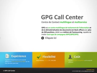 GPG Call Center
                                                        Centre de Contact multilingue et multiservice

                                                        GPG est un centre multilingue de traitement de l’information et
                                                        de la dématérialisation de documents (en Back-office) avec plus
                                                        de 250 positions, dédié aux métiers de l’outsourcing, capable de
                                                        traiter tout type de campagnes WPO/BPO/KPO.
                                                              Cliquez ici




            Expérience                                    Flexibilité                               Coût
  4 années d’expérience sur le marché          Disponibilités 24/24, 7/7, 365/365         Les prix les plus compétitifs sur le marché
  offshore et une croissance de 100% sur les                                              offshore
  trois derniers exercices



                                                                                                                           Contactez-nous
© GPG Call Center                                                                               +33 18 28 80 580/ contact@global-phoning.fr
 