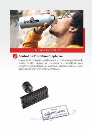 Le contrat de conception graphique est un contrat de prestation de
service. En eﬀet l'agence met en œuvre ses compétences pour
exécuter/proposer des œuvres graphiques journalier, mensuel…etc. ;
pour un particulier, entreprise ou collectivité.
Contrat de Prestation Graphique
Pour une soif créative
 