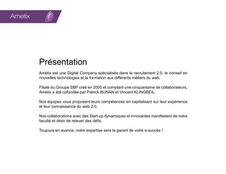 Ametix            Digital Company   Groupe




         Présentation
         Amétix est une Digital Company spécialisée dans le recrutement 2.0, le conseil en
         nouvelles technologies et la formation aux différents métiers du web.

         Filiale du Groupe SBP créé en 2000 et comptant une cinquantaine de collaborateurs,
         Ametix a été cofondée par Patrick BUNAN et Vincent KLINGBEIL.

         Nos équipes vous proposent leurs compétences en capitalisant sur leur expérience
         et leur connaissance du web 2.0.

         Nos collaborations avec des Start up dynamiques et innovantes manifestent de notre
         faculté et désir de relever des défis.

         Toujours en avance, notre expertise sera le garant de votre e-succès !
 