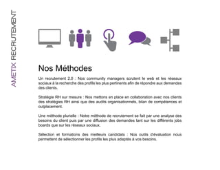 AMETIX RECRUTEMENT




                     Nos Méthodes
                     Un recrutement 2.0 : Nos community managers scrutent le web et les réseaux
                     sociaux à la recherche des profils les plus pertinents afin de répondre aux demandes
                     des clients.

                     Stratégie RH sur mesure : Nos mettons en place en collaboration avec nos clients
                     des stratégies RH ainsi que des audits organisationnels, bilan de compétences et
                     outplacement.

                     Une méthode plurielle : Notre méthode de recrutement se fait par une analyse des
                     besoins du client puis par une diffusion des demandes tant sur les différents jobs
                     boards que sur les réseaux sociaux.

                     Sélection et formations des meilleurs candidats : Nos outils d’évaluation nous
                     permettent de sélectionner les profils les plus adaptés à vos besoins.
 