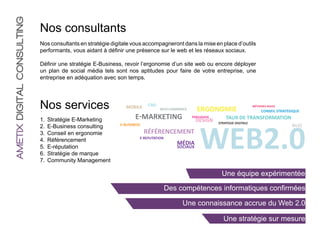 AMETIX DIGITAL CONSULTING
                            Nos consultants
                            Nos consultants en stratégie digitale vous accompagneront dans la mise en place d’outils
                            performants, vous aidant à définir une présence sur le web et les réseaux sociaux.

                            Définir une stratégie E-Business, revoir l’ergonomie d’un site web ou encore déployer
                            un plan de social média tels sont nos aptitudes pour faire de votre entreprise, une
                            entreprise en adéquation avec son temps.




                            Nos services                       MOBILE     CMS
                                                                                RICHͳCOMMERCE     ERGONOMIE
                                                                                                                                  MÉTHODES AGILES
                                                                                                                                       CONSEIL STRATÉGIQUE

                            1.	 Stratégie E-Marketing              EͳMARKETING                  PERSUASIVE
                                                                                                  DESIGN         TAUX DE TRANSFORMATION




                                                                                                    WEB2.0
                                                                                                             STRATEGIE DIGITALE
                                                            EͳBUSINESS                                                                                BUZZ
                            2.	 E-Business consulting
                            3.	 Conseil en ergonomie                     RÉFÉRENCEMENT
                                                                     EͳREPUTATION
                            4.	 Référencement
                                                                                        MÉDIA
                            5.	 E-réputation                                            SOCIAUX
                            6.	 Stratégie de marque
                            7.	 Community Management

                                                                                                               Une équipe expérimentée

                                                                                    Des compétences informatiques confirmées

                                                                                          Une connaissance accrue du Web 2.0

                                                                                                                Une stratégie sur mesure
 