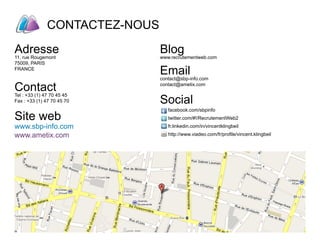 CONTACTEZ-NOUS
            Digital Company   Groupe



Ensemble construisons
vos équipes de demain
Adresse
11, rue Rougemont
                                       Blog
                                       www.recrutementweb.com
75009, PARIS
FRANCE
                                       Email
                                       contact@sbp-info.com

Contact                                contact@ametix.com


                                       Social
Tel : +33 (1) 47 70 45 45
Fax : +33 (1) 47 70 45 70
                                       	
                                           facebook.com/sbpinfo
Site web                               	
                                       	
                                           twitter.com/#!/RecrutementWeb2
www.sbp-info.com                           fr.linkedin.com/in/vincentklingbeil

www.ametix.com                             http://www.viadeo.com/fr/profile/vincent.klingbeil
 