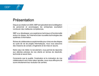 SBP
          Ensemble construisons
          vos équipes de demain




      Présentation
      Depuis sa création en 2000, SBP est spécialisé dans la délégation
      de personnel et accompagne les entreprises souhaitant
      s’entourer des meilleures compétences.

      SBP a su développer une expérience technique et fonctionnelle
      autour du réseau, de l’internet et des nouvelles technologies des
      systèmes d’information.

      Riches de collaborateurs expérimentés pour chacune des étapes
      du cycle de vie de projets informatiques, nous vous assurons
      des missions de conseil, d’ingénierie et de mise en œuvre.

      Notre cœur de métier, le recrutement, nous permet de répondre
      aux attentes précises de nos clients en termes de réactivité,
      technicité et savoir-faire.

      Conscients que la qualité, l’implication et la motivation de nos
      collaborateurs sont notre valeur ajoutée, nous nous efforçons de
      suivre étroitement leur évolution de carrière.
 