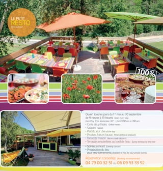 ouvert tous les jours du1er
mai au 30 septembre
de 9 heures à19 heures Open every day,
from May, 1st
to September, 30th
– from 9.00 am to 7.00 pm
• Carte de grillades Grilled meats
• salades Salads
• plat du jour Dish of the day
• produits frais et locaux Fresh and local products
• desserts maison Home made desserts
• terrasses ensoleillées au bord de l’eau Sunny terrasse by the river
• soirées concert Evening concert
• privatisation du lieu
pour vos événements Available to hire for your private events
réservation conseillée Booking recommended
04 79 00 32 51 ou 06 09 53 33 92
le petit
restoRESTaURaNT
100%HOME MADE
 