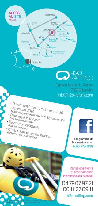 renseignements
et réservations :
Information and booking :
0479079721
0611278911
h2o-rafting.com
espace loisirs du perrey
73210 landry
info@h2o-rafting.com
savoie
accès
au site
aCCESS
• ouvert tous les jours du1er
mai au 30
septembre 2013Open every day from May,1st
to September, 30th
• deux départs par jour
Two sessions per day• réservation obligatoire
Booking required• présent dans toutes les stations
Present in every ski resorts
l.création 06.19.48.39.99 - 05/2013 - photos : h2o, prat, hélidrone,
Fotolia - ne pas jeter sur la voie publique
programme de
la semaine et + :
h2o raFtinG
 