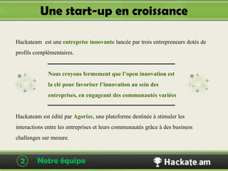 Une start-up en croissance

Hackateam est une entreprise innovante lancée par trois entrepreneurs dotés de
profils complémentaires.

             Nous croyons fermement que l’open innovation est
             la clé pour favoriser l’innovation au sein des
             entreprises, en engageant des communautés variées

Hackateam est édité par Agorize, une plateforme destinée à stimuler les
interactions entre les entreprises et leurs communautés grâce à des business
challenges sur mesure.

  2      Notre équipe                                           Hackateam
 