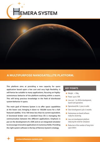 This platform aims at providing a new capacity for space
application based upon a low cost and very high flexibility. It
will hence be suitable to many applications, focusing on highly-
autonomous behavior of the platform evolving within a swarm.
This will bring precious knowledge in the field of distributed
system behavior in space.
The main goal of Hemera System is to offer space capabilities
at the lower cost, bringing it down to 100,000 euros for a full-
featured satellite, 10 to 100 times less than its current equivalent.
A functional broker over a standard linux OS is managing the
communication between the different applications. Emphasis is
put on the development of a SDK and on an integrated simulator
to encourage innovative applications in numerous fields. Providing
the right system software is the key of Hemera System’s strategy.
a multipurpose nanosatellite platform.
 Weight: 10kg
 Power: up to 15W
 Low cost: 1 to 2M for development,
launch and operations
 Operational life: 2 years in orbit
 Short development cycle: 6 months
 Autonomous on-board software
ready for clustering
 Low cost development platform
reducing the need for simulators
 Reduction of the number of long-term
space debris
Key points
contact@hemera-system.com
 