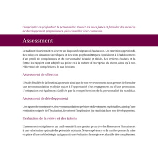 Comprendre en profondeur la personnalité, trouver les mots justes et formuler des mesures
de développement pragmatiques, puis conseiller avec conviction.



Assessment
Le cabinet Houriet met en oeuvre un dispositif exigeant d’évaluation. Un entretien approfondi,
des mises en situation spécifiques et des tests psychométriques conduisent à l’établissement
d’un profil de compétences et de personnalité détaillé et fiable. Les critères évalués et la
forme du rapport sont adaptés au poste et à la culture d’entreprise du client, ainsi qu’à son
référentiel de compétences, le cas échéant.


Assessment de sélection

L’étude détaillée de la fonction à pourvoir ainsi que de son environnement nous permet de formuler
une recommandation explicite quant à l’opportunité d’un engagement ou d’une promotion.
L’intégration est également facilitée par la compréhension de la personnalité du candidat.


Assessment de développement

Une approche constructive, des recommandations précises et directement exploitables, ainsi qu’une
restitution soignée de l’évaluation, favorisent l’implication du candidat dans son développement.


Evaluation de la relève et des talents

L’assessment est également un outil essentiel à une gestion proactive des Ressources Humaines et
à une valorisation optimale des potentiels existants. Notre expérience en la matière permet la mise
en place d’une méthodologie qui garantit une évaluation homogène et durable des compétences.
 