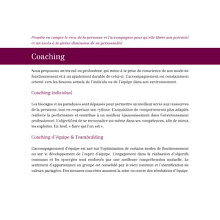 Prendre en compte le vécu de la personne et l’accompagner pour qu’elle libère son potentiel
et ait accès à la pleine dimension de sa personnalité.



Coaching
Nous proposons un travail en profondeur, qui mène à la prise de conscience de son mode de
fonctionnement et à un ajustement durable de celui-ci. L’accompagnement est constamment
orienté vers les besoins actuels de l’individu ou de l’équipe dans son environnement.


Coaching individuel

Les blocages et les paradoxes sont dépassés pour permettre un meilleur accès aux ressources
de la personne, tout en respectant son rythme. L’acquisition de comportements plus adaptés
renforce la performance et contribue à un meilleur épanouissement dans l’environnement
professionnel. L’objectif est de se reconnaître soi-même dans ses compétences, afin de mieux
les exploiter. En bref, « faire qui l’on est ».


Coaching d’équipe & Teambuilding

L’accompagnement d’équipe est axé sur l’optimisation de certains modes de fonctionnement
ou sur le développement de l’esprit d’équipe. L’engagement dans la réalisation d’objectifs
communs et les synergies sont renforcés par une meilleure compréhension mutuelle. Le
sentiment d’appartenance au groupe est consolidé par le vécu commun et l’identification de
valeurs partagées. Des mesures concrètes assurent la mise en œuvre des résolutions d’équipe.
 