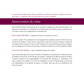 Comprendre la problématique dans sa globalité et redonner à chacun la confiance nécessaire
pour agir et s’impliquer dans la restauration d’un nouvel équilibre.



Intervention de crise
Pierre-Michel Houriet intervient dans les situations critiques les plus diverses grâce à sa
capacité à comprendre en profondeur les problématiques humaines souvent complexes et à
en rendre compte avec pragmatisme et transparence.

Sur le plan individuel : outplacement, burn-out, gestion de crise,...

La mise en place d’un programme d’accompagnement spécifique permet de faire face aux
situations de rupture. Il vise à mieux comprendre ce que l’on vit pour l’accepter. L’estime de
soi est peu à peu restaurée et une nouvelle relation à son environnement peut être envisagée.
Un accompagnement soutenu du processus contribue à réaliser un nouvel équilibre durable.


Au niveau des équipes : audit, médiation, gestion de conflit,...

Selon la problématique, des actions d’audit, de médiation ou de gestion de conflit permettent
de rétablir un niveau de communication acceptable. L’objectif est d’offrir les outils permettant
à chacun d’assumer ses responsabilités et de prendre des décisions en conséquence. En
outre, restaurer la confiance et l’envie de s’impliquer au sein de l’équipe passe souvent par
une réhabilitation du sentiment de justice et d’équité, ainsi que par une clarification des
rôles de chacun.
 