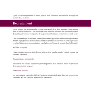Offrir un accompagnement de haute qualité pour construire une relation de confiance
inscrite dans la durée.


Recrutement
Notre mission vise à comprendre au plus juste la spécificité d’un postulant. Nous portons
ainsi un intérêt particulier à son savoir-être dès la première rencontre. Un assessment permet
de valider précisément l’adéquation de sa personnalité et de ses compétences avec le poste.


Dans toutes les étapes du processus, un soin particulier est apporté à la rédaction de rapports clairs,
détaillés et pragmatiques. Ils donnent au Client l’opportunité, non seulement de suivre le processus
et de bénéficier de nos recommandations, mais également d’être partie prenante dans la démarche.


Mandat complet

Nos prestations prennent généralement la forme d’un mandat complet exclusif, exécuté sur
une base forfaitaire.

Interventions ponctuelles

En fonction des besoins, un accompagnement ponctuel dans certaines étapes du processus
de recrutement est proposé.

Executive Search

Un processus de recherche ciblé et d’approche confidentielle peut être mis en œuvre de
manière à recruter certaines personnalités spécifiques.
 