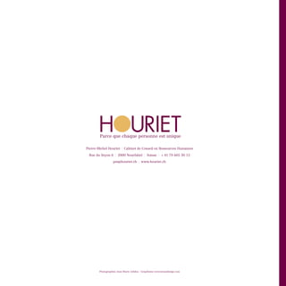 H  
         URIET
        Parce que chaque personne est unique

Pierre-Michel Houriet     |   Cabinet de Conseil en Ressources Humaines
 Rue du Seyon 6     |   2000 Neuchâtel      |   Suisse   |   + 41 78 605 30 15
                  pm@houriet.ch        |   www.houriet.ch




        Photographies Jean-Marie Jolidon - Graphisme www.krassdesign.com
 