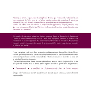 Admirez un arbre... à quel point il est différent de ceux qui l’entourent. S’adaptant à son
environnement, il s’élève vers le ciel d’une manière unique. Et les veines de son tronc
gardent la trace des saisons qui l’ont forgé et alimentent son développement futur.
Comme cet arbre, vous êtes unique et profondément différent de chaque personne avec
qui vous interagissez. C’est ce qui fait votre richesse et celle de tout groupe humain, mais
également sa complexité.



Reconnaître le caractère unique de chaque personne fonde la démarche du Cabinet de
Conseil en Ressources Humaines Houriet. Nous nous engageons avec soin et passion dans
l’évaluation et le développement des compétences individuelles et collectives. Nous aidons
chacun à prendre conscience des atouts de sa personnalité, à mettre en action son potentiel
et celui de son équipe.



Grâce à sa solide expérience dans le domaine de l’évaluation et du coaching, Pierre-Michel
Houriet, psychologue FSP/ACP, offre une compréhension fine du fonctionnement humain au
sein des organisations. Saisir la complexité des relations humaines et la mettre en mots fait
la spécificité de notre démarche.
Cette approche engagée, basée sur des valeurs fortes, vise un travail en profondeur et des
changements inscrits dans la durée. Elle s’exprime autour de quatre axes de prestation:


    l’assessment         le coaching         l’intervention de crise        le recrutement

Chaque intervention est assurée aussi bien en français qu’en allemand, suisse allemand
ou en anglais.
 