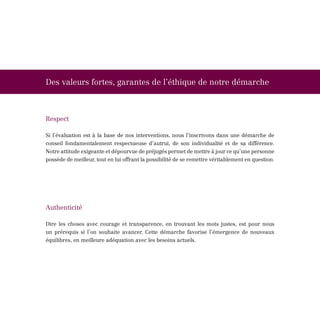 Des valeurs fortes, garantes de l’éthique de notre démarche



Respect

Si l’évaluation est à la base de nos interventions, nous l’inscrivons dans une démarche de
conseil fondamentalement respectueuse d’autrui, de son individualité et de sa différence.
Notre attitude exigeante et dépourvue de préjugés permet de mettre à jour ce qu’une personne
possède de meilleur, tout en lui offrant la possibilité de se remettre véritablement en question.




Authenticité

Dire les choses avec courage et transparence, en trouvant les mots justes, est pour nous
un prérequis si l’on souhaite avancer. Cette démarche favorise l’émergence de nouveaux
équilibres, en meilleure adéquation avec les besoins actuels.
 