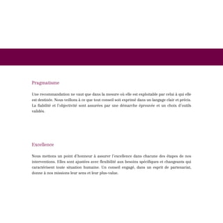 Pragmatisme

Une recommandation ne vaut que dans la mesure où elle est exploitable par celui à qui elle
est destinée. Nous veillons à ce que tout conseil soit exprimé dans un langage clair et précis.
La fiabilité et l’objectivité sont assurées par une démarche éprouvée et un choix d’outils
validés.




Excellence

Nous mettons un point d’honneur à assurer l’excellence dans chacune des étapes de nos
interventions. Elles sont ajustées avec flexibilité aux besoins spécifiques et changeants qui
caractérisent toute situation humaine. Un conseil engagé, dans un esprit de partenariat,
donne à nos missions leur sens et leur plus-value.
 