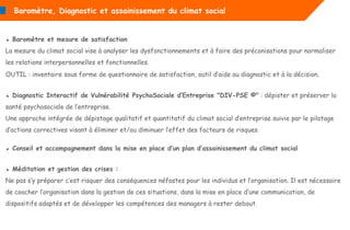 ▪ Baromètre et mesure de satisfaction
La mesure du climat social vise à analyser les dysfonctionnements et à faire des préconisations pour normaliser
les relations interpersonnelles et fonctionnelles.
OUTIL : inventaire sous forme de questionnaire de satisfaction, outil d’aide au diagnostic et à la décision.
▪ Diagnostic Interactif de Vulnérabilité PsychoSociale d’Entreprise "DIV-PSE ©" : dépister et préserver la
santé psychosociale de l’entreprise.
Une approche intégrée de dépistage qualitatif et quantitatif du climat social d’entreprise suivie par le pilotage
d’actions correctives visant à éliminer et/ou diminuer l’effet des facteurs de risques.
▪ Conseil et accompagnement dans la mise en place d’un plan d’assainissement du climat social
▪ Méditation et gestion des crises :
Ne pas s’y préparer c’est risquer des conséquences néfastes pour les individus et l’organisation. Il est nécessaire
de coacher l’organisation dans la gestion de ces situations, dans la mise en place d’une communication, de
dispositifs adaptés et de développer les compétences des managers à rester debout.
Baromètre, Diagnostic et assainissement du climat social
 
