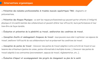 ▪ Prévention des maladies professionnelles & troubles musculo-squelettiques TMS : diagnostic et
préconisations.
▪ Prévention des Risques Physiques : ce sont les risques professionnels qui peuvent porter atteinte à l’intégrité
physique et à la santé mentale des collaborateurs et peuvent altérer leur efficacité, leurs performances et leur
bien-être de façon durable.
▪ Évaluation et prévention de la pénibilité au travail, amélioration des conditions de travail.
▪ Conception d’outils et aménagement d’espaces de travail : nous pouvons vous aider à optimiser vos espaces de
travail, améliorer l’efficacité de vos collaborateurs tout en préservant les conditions de travail.
▪ Conception de postes de travail : Concevoir des postes de travail adaptés à votre activité de travail et aux
besoins des utilisateurs (postes de caisse, postes informatisés à multiples écrans…), Concevoir des postes de
travail adaptés à vos contraintes (environnement, espaces de travail, réglementation, etc…).
▪ Évaluation d’impact et accompagnement des projets de changement au plan de la santé
Interventions ergonomiques
 