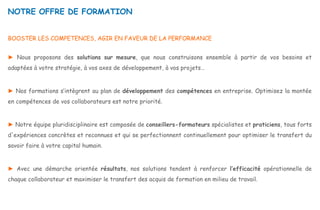 NOTRE OFFRE DE FORMATION
BOOSTER LES COMPETENCES, AGIR EN FAVEUR DE LA PERFORMANCE
► Nous proposons des solutions sur mesure, que nous construisons ensemble à partir de vos besoins et
adaptées à votre stratégie, à vos axes de développement, à vos projets…
► Nos formations s’intègrent au plan de développement des compétences en entreprise. Optimisez la montée
en compétences de vos collaborateurs est notre priorité.
► Notre équipe pluridisciplinaire est composée de conseillers-formateurs spécialistes et praticiens, tous forts
d'expériences concrètes et reconnues et qui se perfectionnent continuellement pour optimiser le transfert du
savoir faire à votre capital humain.
► Avec une démarche orientée résultats, nos solutions tendent à renforcer l’efficacité opérationnelle de
chaque collaborateur et maximiser le transfert des acquis de formation en milieu de travail.
 
