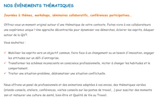 Journées à thèmes, workshops, séminaires collaboratifs, conférences participatives..
Offrez-vous un moment original autour d'une thématique de votre contexte. Faites vivre à vos collaborateurs
une expérience unique ! Une approche décontractée pour dynamiser vos démarches, éclairer les esprits, éduquer
autour de la QVT.
Vous souhaitez :
 Mobiliser les esprits vers un objectif commun, faire face à un changement ou un besoin d'innovation, engager
les attitudes sur un défi d'entreprise.
 Transformer les schémas inconscients en conscience professionnelle, inciter à changer les habitudes et le
comportement.
 Traiter une situation-problème, dédramatiser une situation conflictuelle.
Nous offrons un panel de professionnels et des animations adaptées à vos envies, des thématiques variées
(stands-conseils, ateliers, conférences, visites-conseils sur les postes de travail, ..) pour susciter des moments
zen et instaurer une culture de santé, bien-être et Qualité de Vie au Travail.
NOS ÉVÈNEMENTS THÉMATIQUES
 