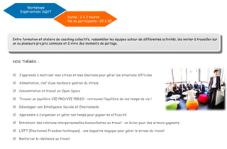 Entre formation et ateliers de coaching collectifs, rassembler les équipes autour de différentes activités, les inviter à travailler sur
un ou plusieurs projets communs et à vivre des moments de partage.
NOS THÈMES :
 J’apprends à maitriser mon stress et mes émotions pour gérer les situations difficiles
 Alimentation, clef d’une meilleure gestion du stress
 Concentration et travail en Open-Space
 Trouver un équilibre VIE PRO/VIE PERSO : retrouvez l’équilibre de vos temps de vie !
 Développer son Intelligence Sociale et Emotionnelle
 Apprendre à s’organiser et gérer son temps pour gagner en efficacité
 Entretenir des relations interpersonnelles bienveillantes au travail : un levier pour des acteurs gagnants
 L’EFT (Emotionnel Freedom techniques) : une baguette magique pour gérer le stress du travail
 Renforcer la résilience au travail
Durée : 2 à 3 heures
Nb de participants : 20 à 30
Workshops
Expérientiels SQVT
 