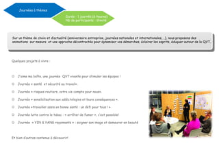 Quelques projets à vivre :
 J’aime ma boîte, une journée QVT vivante pour stimuler les équipes !
 Journée « santé et sécurité au travail».
 Journée « risques routiers, votre vie compte pour nous».
 Journée « sensibilisation aux addictologies et leurs conséquences ».
 Journée «travailler assis en bonne santé : un défi pour tous ! »
 Journée lutte contre le tabac : « arrêter de fumer », c’est possible!
 Journée « YIN & YANG rayonnants » : soigner son image et demeurer en beauté
Et bien d’autres contenus à découvrir!
Journées à thèmes
Durée : 1 journée (6 heures)
Nb de participants : illimité
Sur un thème de choix et d’actualité (anniversaire entreprise, journées nationales et internationales, ..), nous proposons des
animations sur mesure et une approche décontractée pour dynamiser vos démarches, éclairer les esprits, éduquer autour de la QVT..
 