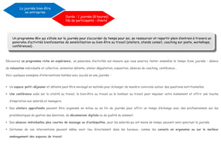 Découvrez un programme riche en expérience, un panorama d’activités sur-mesure que vous pourrez tester ensemble le temps d’une journée : séance
de relaxation individuelle et collective, animation détente, atelier dégustation, exposition, séances de coaching, conférence…
Voici quelques exemples d’interventions testées avec succès en une journée :
 Un espace petit-déjeuner et détente peut être envisagé en matinée pour échanger de manière conviviale autour des questions nutritionnelles.
 Une conférence axée sur la vitalité au travail, le bien-être au travail ou le bonheur au travail peut impulser votre événement et offrir une touche
d’inspiration aux salariés et managers.
 Des ateliers approfondis peuvent être organisés en milieu ou en fin de journée pour offrir un temps d’échange avec des professionnels sur les
problématiques de gestion des émotions, de déconnexion digitale ou de qualité du sommeil.
 Des séances individuelles plus courtes de massage ou d’ostéopathie, pour les salariés qui ont moins de temps, peuvent venir ponctuer la journée.
 Certaines de ces interventions peuvent même avoir lieu directement dans les bureaux, comme les conseils en ergonomie ou sur le meilleur
aménagement des espaces de travail
La journée bien-être
en entreprise
Durée : 1 journée (8 heures)
Nb de participants : illimité
Un programme Mix qui s’étale sur la journée pour s’accorder du temps pour soi, se ressourcer et repartir plein d’entrain à travers un
panorama d’activités bienfaisantes de sensibilisation au bien-être au travail (ateliers, stands conseil, coaching sur poste, workshops,
conférences) .
 
