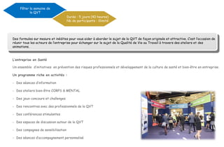 L’entreprise en Santé
Un ensemble d’initiatives en prévention des risques professionnels et développement de la culture de santé et bien-être en entreprise.
Un programme riche en activités :
- Des séances d’information
- Des ateliers bien-être CORPS & MENTAL
- Des jeux-concours et challenges
- Des rencontres avec des professionnels de la QVT
- Des conférences stimulantes
- Des espaces de discussion autour de la QVT
- Des compagnes de sensibilisation
- Des séances d’accompagnement personnalisé
Fêter la semaine de
la QVT
Durée : 5 jours (40 heures)
Nb de participants : illimité
Des formules sur mesure et inédites pour vous aider à aborder le sujet de la QVT de façon originale et attractive. C’est l’occasion de
réunir tous les acteurs de l’entreprise pour échanger sur le sujet de la Qualité de Vie au Travail à travers des ateliers et des
animations.
 