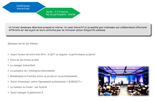 Quelques uns de nos thèmes :
 Soyez l’acteur de votre bien-être : la QVT au singulier, la performance au pluriel
 Faire de son stress un allié
 Le manager bienveillant
 La puissance de l'intelligence émotionnelle
 Rétablissons la frontière entre vie privée et vie professionnelle
 Savoir s’immuniser contre l’épuisement professionnel « BURNOUT »
 Le bonheur au travail : une fatalité
 Savoir manager la génération Z
Conférences
interactives
Durée : 2 à 3 heures
Nb de participants : illimité
Un format dynamique désormais proposé en interne. Un canal interactif et accessible pour s’adresser aux collaborateurs d’horizons
différents sur des sujets de leurs contextes pour se retrouver autour d’objectifs communs.
 
