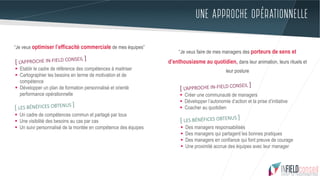 UNE APPROCHE OPÉRATIONNELLE
“Je veux optimiser l’efficacité commerciale de mes équipes”
[ L’APPROCHE IN-FIELD CONSEIL ]
§  Etablir le cadre de référence des compétences à maitriser
§  Cartographier les besoins en terme de motivation et de
compétence
§  Développer un plan de formation personnalisé et orienté
performance opérationnelle
[ LES BÉNÉFICES OBTENUS ]
§  Un cadre de compétences commun et partagé par tous
§  Une visibilité des besoins au cas par cas
§  Un suivi personnalisé de la montée en compétence des équipes
“Je veux faire de mes managers des porteurs de sens et
d’enthousiasme au quotidien, dans leur animation, leurs rituels et
leur posture
[ L’APPROCHE IN-FIELD CONSEIL ]
§  Créer une communauté de managers
§  Développer l’autonomie d’action et la prise d’initiative
§  Coacher au quotidien
[ LES BÉNÉFICES OBTENUS ]
§  Des managers responsabilisés
§  Des managers qui partagent les bonnes pratiques
§  Des managers en confiance qui font preuve de courage
§  Une proximité accrue des équipes avec leur manager
 