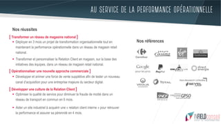 AU SERVICE DE LA PERFORMANCE OPÉRATIONNELLE
Nos réussites
§  Déployer en 3 mois un projet de transformation organisationnelle tout en
maintenant la performance opérationnelle dans un réseau de magasin retail
national.
§  Transformer et personnaliser la Relation Client en magasin, sur la base des
initiatives des équipes, dans un réseau de magasin retail national.
§  Développer et animer une force de vente supplétive afin de tester un nouveau
canal d’acquisition pour une entreprise majeure du secteur digital.
§  Optimiser la qualité de service pour diminuer la fraude de moitié dans un
réseau de transport en commun en 6 mois.
§  Aider un site industriel à acquérir une « relation client interne » pour retrouver
la performance et assurer sa pérennité en 4 mois.
[ Transformer un réseau de magasins national ]
[ Opérationnaliser une nouvelle approche commerciale ]
[ Développer une culture de la Relation Client ]
Nos références
 