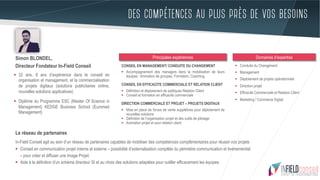 DES COMPÉTENCES AU PLUS PRÈS DE VOS BESOINS
Le réseau de partenaires
In-Field Conseil agit au sein d’un réseau de partenaires capables de mobiliser des compétences complémentaires pour réussir vos projets
§  Conseil en communication projet interne et externe – possibilité d’externalisation complète du périmètre communication et événementiel
– pour créer et diffuser une Image Projet.
§  Aide à la définition d’un schéma directeur SI et au choix des solutions adaptées pour outiller efficacement les équipes.
§  32 ans, 8 ans d’expérience dans le conseil en
organisation et management, et la commercialisation
de projets digitaux (solutions publicitaires online,
nouvelles solutions applicatives)
§  Diplôme du Programme ESC (Master Of Science in
Management) KEDGE Business School (Euromed
Management)
CONSEIL EN MANAGEMENT/ CONDUITE DU CHANGEMENT
§  Accompagnement des managers dans la mobilisation de leurs
équipes : Animation de groupes, Formation, Coaching.
CONSEIL EN EFFICACITE COMMERCIALE ET RELATION CLIENT
§  Définition et déploiement de politiques Relation Client
§  Conseil et formation en efficacité commerciale
DIRECTION COMMERCIALE ET PROJET – PROJETS DIGITAUX
§  Mise en place de forces de vente supplétives pour déploiement de
nouvelles solutions
§  Définition de l’organisation projet et des outils de pilotage
§  Animation projet et suivi relation client
Principales expériences
§  Conduite du Changement
§  Management
§  Déploiement de projets opérationnels
§  Direction projet
§  Efficacité Commerciale et Relation Client
§  Marketing / Commerce Digital
Domaines d’expertiseSimon BLONDEL,
Directeur Fondateur In-Field Conseil
 