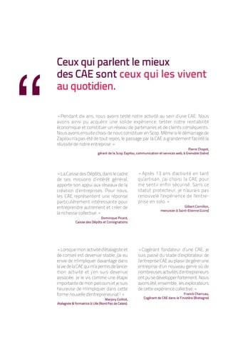 “
    Ceux qui parlent le mieux
    des CAE sont ceux qui les vivent
    au quotidien.

    «Pendant dix ans, nous avons testé notre activité au sein d’une CAE. Nous
    avons ainsi pu acquérir une solide expérience, tester notre rentabilité
    économique et constituer un réseau de partenaires et de clients conséquents.
    Nous avons ensuite choisi de nous constituer en Scop. Même si le démarrage de
    Zapilou n'a pas été de tout repos, le passage par la CAE a grandement facilité la
    réussite de notre entreprise.»
                                                                                               Pierre Chopot,
                                  gérant de la Scop Zapilou, communication et services web, à Grenoble (Isère)




    «La Caisse des Dépôts, dans le cadre                     «Après 13 ans d'activité en tant
    de ses missions d’intérêt général,                       qu'artisan, j'ai choisi la CAE pour
    apporte son appui aux réseaux de la                      me sentir enfin sécurisé. Sans ce
    création d’entreprises. Pour nous,                       statut protecteur, je n'aurais pas
    les CAE représentent une réponse                         renouvelé l'expérience de l'entre-
    particulièrement intéressante pour                       prise en solo.»
    entreprendre autrement et créer de                                                       Gilbert Cornillon,
                                                                             menuisier à Saint-Etienne (Loire)
    la richesse collective.»
                                 Dominique Picard,
                 Caisse des Dépôts et Consignations




    «Lorsque mon activité d’étalagiste et                    «Cogérant fondateur d’une CAE, je
    de conseil est devenue stable, j'ai eu                   suis passé du stade d’explorateur de
    envie de m'impliquer davantage dans                      l’entreprise CAE au plaisir de gérer une
    la vie de la CAE qui m’a permis de lancer                entreprise d’un nouveau genre où de
    mon activité et j’en suis devenue                        nombreuses activités d’entrepreneurs
    associée. Je le vis comme une étape                      ont pu se développer fortement. Nous
    importante de mon parcours et je suis                    avons été, ensemble, les explorateurs
    heureuse de m'impliquer dans cette                       de cette expérience collective.»
    forme nouvelle d'entrepreneuriat!»                                                      Franck Charruau,
                                        Marjory Coilliot,        Cogérant de CAE dans le Finistère (Bretagne)
    étalagiste & formatrice à Lille (Nord Pas de Calais).
 