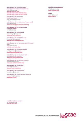 UNION RÉGIONALE DES SCOP D ' ÎLE-DE-FRANCE                Coopérer pour entreprendre
CENTRE ORLÉANAIS HAUTE-NORMANDIE DOM-TOM                  info@cooperer.coop
urparis@scop.coop                                         www.cooperer.coop
www.les-scop-idf.coop
www.les-scop-centre-orleanais.coop
                                                          Copea
www.les-scop-haute-normandie.coop
                                                          contact@copea.fr
UNION RÉGIONALE DES SCOP DU NORD                          www.copea.fr
PAS-DE-CALAIS PICARDIE
npdc-picardie@scop.coop

UNION RÉGIONALE DES SCOP DE BOURGOGNE FRANCHE-COMTÉ
urbfc@scop.coop
www.scop-bourgogne-franche-comte.org

UNION RÉGIONALE DES SCOP D 'ALSACE LORRAINE
CHAMPAGNE-ARDENNE
urest@scop.coop

UNION RÉGIONALE DES SCOP D 'AUVERGNE
scopauvergne@scop.coop
www.scop-auvergne.coop

UNION RÉGIONALE DES SCOP DE RHÔNE-ALPES
rhone-alpes@scop.coop
www.les-scop-rhonealpes.coop

UNION RÉGIONALE DES SCOP DE PROVENCE-ALPES-CÔTE D 'AZUR
CORSE
urpaca@scop.coop
www.les-scop-paca.coop

UNION RÉGIONALE DES SCOP DE MIDI-PYRÉNÉES
urmidipyrenees@scop.coop
www.scopmidipyrenees.coop

UNION RÉGIONALE DES SCOP DU LIMOUSIN BERRY
urlimousinberry@scop.coop
www.scop-limousinberry.coop

UNION RÉGIONALE DES SCOP DE POITOU-CHARENTES
infopoitou@scop.coop
www.scop-poitoucharentes.coop

UNION RÉGIONALE DES SCOP DE L'OUEST
urouest@scop.coop
www.les-scop-ouest.coop

UNION RÉGIONALE DES SCOP D 'AQUITAINE
uraquitaine@scop.coop

UNION RÉGIONALE DES SCOP DU LANGUEDOC-ROUSSILLON
urlanguedoc@scop.coop
www.scop-lr.coop




CONFÉDÉRATION GÉNÉRALE DES SCOP
les-cae@scop.coop
www.les-scop.coop
 