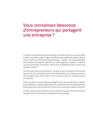 Vous connaissez beaucoup
d’entrepreneurs qui partagent
une entreprise ?



L’incitation des professionnels à la création d’activité est devenue, ces dernières
années, une préoccupation majeure de l’État et des collectivités locales. Depuis
15 ans, il existe une forme d’entreprenariat qui «secoue» les codes classiques
de la création d’entreprise. Elle offre un cadre original et novateur à celles et
ceux qui souhaitent vivre de leur savoir-faire en bénéficiant de la richesse du
travail en collectif.

Les CAE sont nées d’une conviction : de plus en plus, la création d’entreprise
passera par de nouvelles formes de collaborations, par l’expérimentation,
l’accompagnement, la formation et la mutualisation des compétences et
des besoins.

Cette nouvelle forme d’entreprise partagée offre à ses entrepreneurs-salariés
la possibilité de s’impliquer pleinement et durablement dans le développement
de la coopérative qu’ils contribuent à faire vivre, en devenant salariés-associés.

La CAE s’adresse aux professionnels qui pensent qu’une entreprise doit être
rentable, mais aussi humaine, coopérative et responsable.
 
