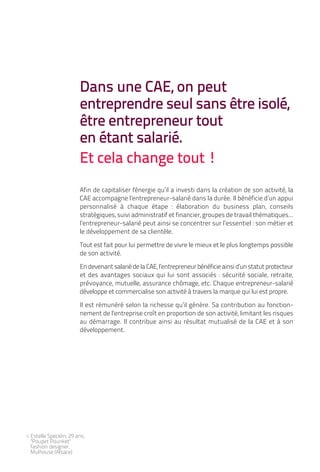 Dans une CAE, on peut
                        entreprendre seul sans être isolé,
                        être entrepreneur tout
                        en étant salarié.
                        Et cela change tout !
                        Afin de capitaliser l'énergie qu’il a investi dans la création de son activité, la
                        CAE accompagne l’entrepreneur-salarié dans la durée. Il bénéficie d’un appui
                        personnalisé à chaque étape : élaboration du business plan, conseils
                        stratégiques, suivi administratif et financier, groupes de travail thématiques...
                        l’entrepreneur-salarié peut ainsi se concentrer sur l’essentiel : son métier et
                        le développement de sa clientèle.

                        Tout est fait pour lui permettre de vivre le mieux et le plus longtemps possible
                        de son activité.

                        En devenant salarié de la CAE, l’entrepreneur bénéficie ainsi d’un statut protecteur
                        et des avantages sociaux qui lui sont associés : sécurité sociale, retraite,
                        prévoyance, mutuelle, assurance chômage, etc. Chaque entrepreneur-salarié
                        développe et commercialise son activité à travers la marque qui lui est propre.

                        Il est rémunéré selon la richesse qu’il génère. Sa contribution au fonction-
                        nement de l’entreprise croît en proportion de son activité, limitant les risques
                        au démarrage. Il contribue ainsi au résultat mutualisé de la CAE et à son
                        développement.




< Estelle Specklin, 29 ans,
  "Poupet Pounket"
  fashion designer,
  Mulhouse (Alsace)
 
