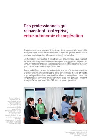 Des professionnels qui
                                 réinventent l’entreprise,
                                 entre autonomie et coopération

                                 Chaque entrepreneur peut prendre le temps de se consacrer pleinement à la
                                 pratique de son métier car les fonctions support de gestion, comptabilité,
                                 juridique, suivi et appui au développement sont mutualisées.

                                 Les formations individuelles et collectives sont également au cœur du projet
                                 de l’entreprise : chaque entrepreneur-salarié peut ainsi gagner en compétences,
                                 se nourrir de l’expérience des autres coopérateurs et affiner la compréhension
                                 qu’il a de son environnement professionnel.

                                 Permettre le développement de métiers distincts au sein d’une même entreprise,
                                 favoriser une dynamique interactive entre personnes de métiers différents
                                 et qui partagent les mêmes valeurs et les mêmes préoccupations ; réunir des
                                 compétences au service de projets communs et de défis partagés : tels sont
                                 les objectifs que poursuivent les CAE avec un succès grandissant.




        Coworking d'entre- >
         preneurs en CAE :
     Seth Aredsky, 32 ans,
       ingénieur Logiciels ;
      Florence Pouzergue,
         43 ans, location et
   livraison d'équipement
             pour enfants ;
François Lourdin, 49 ans,
       expert trans-média
        projets interactifs ;
Véronique Baron, 45 ans,
 conseillère en économie
                   d'énergie ;
François Kremer, 37 ans,
  consultant multimédia,
       Paris (Île de France)



                                                                                           Juan Chatenet, 42 ans, et >
                                                                                    Nicolas Lanaud, 38 ans, artisans
                                                                                           électricité et éco-Énergie,
                                                                                                  Bordeaux (Gironde)
 