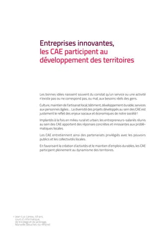 Entreprises innovantes,
                      les CAE participent au
                      développement des territoires



                      Les bonnes idées naissent souvent du constat qu’un service ou une activité
                      n’existe pas ou ne correspond pas, ou mal, aux besoins réels des gens.

                      Culture, maintien de l’artisanat local, bâtiment, développement durable, services
                      aux personnes âgées... La diversité des projets développés au sein des CAE est
                      justement le reflet des enjeux sociaux et économiques de notre société!

                      Implantés à la fois en milieu rural et urbain, les entrepreneurs-salariés réunis
                      au sein des CAE apportent des réponses concrètes et innovantes aux problé-
                      matiques locales.

                      Les CAE entretiennent ainsi des partenariats privilégiés avec les pouvoirs
                      publics et les collectivités locales.

                      En favorisant la création d’activités et le maintien d’emplois durables, les CAE
                      participent pleinement au dynamisme des territoires.




< Jean-Luc Lareau, 49 ans,
  cours d’ informatique,
  de bricolage et de jardinage,
  Marseille (Bouches-du-Rhône)
 