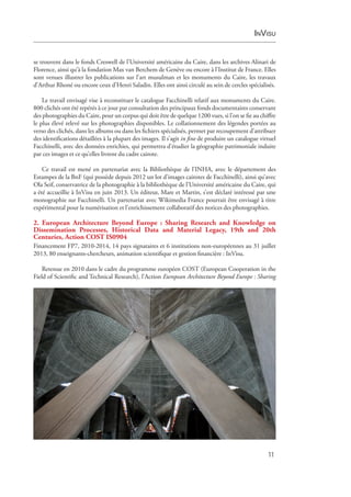 InVisu
11
se trouvent dans le fonds Creswell de l’Université américaine du Caire, dans les archives Alinari de
Florence, ainsi qu’à la fondation Max van Berchem de Genève ou encore à l’Institut de France. Elles
sont venues illustrer les publications sur l’art musulman et les monuments du Caire, les travaux
d’Arthur Rhoné ou encore ceux d’Henri Saladin. Elles ont ainsi circulé au sein de cercles spécialisés.
Le travail envisagé vise à reconstituer le catalogue Facchinelli relatif aux monuments du Caire.
800 ­clichés ont été repérés à ce jour par consultation des principaux fonds documentaires conservant
des photographies du Caire, pour un corpus qui doit être de quelque 1200 vues, si l’on se fie au chiffre
le plus élevé relevé sur les photographies disponibles. Le collationnement des légendes portées au
verso des clichés, dans les albums ou dans les fichiers spécialisés, permet par recoupement d’attribuer
des identifications détaillées à la plupart des images. Il s’agit in fine de produire un catalogue virtuel
Facchinelli, avec des données enrichies, qui permettra d’étudier la géographie patrimoniale induite
par ces images et ce qu’elles livrent du cadre cairote.
Ce travail est mené en partenariat avec la Bibliothèque de l’INHA, avec le département des
Estampes de la BnF (qui possède depuis 2012 un lot d’images cairotes de Facchinelli), ainsi qu’avec
Ola Seif, conservatrice de la photographie à la bibliothèque de l’Université américaine du Caire, qui
a été accueillie à InVisu en juin 2013. Un éditeur, Mare et Martin, s’est déclaré intéressé par une
monographie sur Facchinelli. Un partenariat avec Wikimedia France pourrait être envisagé à titre
expérimental pour la numérisation et l’enrichissement collaboratif des notices des photographies.
2. European Architecture Beyond Europe  : Sharing Research and Knowledge on
Dissemination Processes, Historical Data and Material Legacy, 19th and 20th
Centuries, Action COST IS0904
Financement FP7, 2010-2014, 14 pays signataires et 6 institutions non-européennes au 31 juillet
2013, 80 enseignants-chercheurs, animation scientifique et gestion financière : InVisu.
Retenue en 2010 dans le cadre du programme européen COST (European Cooperation in the
Field of Scientific and Technical Research), l’Action European Architecture Beyond Europe : Sharing
 