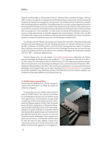 InVisu
12
Research and Knowledge on Dissemination Processes, Historical Data and Material Legacy, 19th and
20th  Centuries, est organisée en 4 groupes de travail respectivement consacrés aux acteurs et réseaux de
l’expertise de l’architecture européenne « hors les murs », à la médiatisation de l’architecture coloniale
dans la presse généraliste et spécialisée, à la problématique des inventaires croisant données de terrain et
documentation historique, et à la mise en place d’une infrastructure de recherche. Elle ambitionne de
renouveler la connaissance de l’architecture dite coloniale par la confrontation des recherches menées
dans une perspective « aires culturelles » et celles menées en histoire de l’architecture européenne, à
travers un large panorama de cas d’études engageant des environnements culturels variés. Au-delà
de l’architecture, l’enjeu est de contribuer à l’écriture d’une histoire globale de la culture européenne
prenant en compte les expansions outre-mer et les dynamiques transnationales.
La troisième année de l’Action a été marquée par l’organisation de l’atelier « Dissonant architectural
heritage in the postcolonial age ? On the changing perceptions of “colonial” architecture in recent
decades » (Lisbonne, 18-20 février 2013), et la tenue d’une Training school (voir supra). 11 réunions,
dont 2 plénières, ont été tenues. Elles ont été l’occasion d’échanges fructueux qui ont mené à la mise
en place de plusieurs missions sur le terrain et ont contribué à développer des soumissions d’articles
à la revue ABE – Architecture Beyond Europe.
L’Action dispose d’un site web propre, www.architecturebeyond.eu, administré par InVisu,
dont les statistiques de fréquentation sont excellentes : 7 717 visiteurs (10 330 visites) en 2011 ;
11 196  visiteurs (17 165 visites) en 2012 et 18 053 visiteurs (27 392 visites) pour le premier semestre
2013. Un numéro de la revue électronique multilingue et avec comité de lecture international : ABE –
Architecture Beyond Europe, a été achevé ; deux autres sont en préparation. La revue est provisoirement
développée sous le logiciel Lodel, sur un espace spécifique (http://dev.abejournal.eu/), en attendant
de pouvoir candidater à une plateforme pérenne. Dès publication de trois numéros complets, une
demande sera faite pour diffusion sur le portail revues.org.
3. Architectures cosmopolites
Financement de l’IFAO dans le cadre de sa program-
mation 2012-2016 (prise en charge des séjours de
recherche en Égypte).
Le projet fait suite aux résultats obtenus dans le
cadre de l’ANR Isthme. Son objectif est d’étudier
les correspondances qui peuvent être établies ou pas
entre appartenance communautaire, ancrage spatial
et expression architecturale dans le contexte cosmo-
polite de l’Égypte moderne (1850-1960). Il postule
que les divisions, ségrégations et affirmations identi-
taires sont plus équivoques qu’on ne le conçoit géné-
ralement. Le projet prolonge les recherches menées
dans les précédents quadriennaux sur la construction
des villes du Canal de Suez et la mise en œuvre de
la banlieue-jardin d’Héliopolis. Trois champs d’en-
quête ont été investis : l’architecture ordinaire dans
les villes du Canal de Suez, analysée à partir de la
construction privée, de l’activité commerciale et des
édifices institutionnels égyptiens et non-égyptiens ;
 