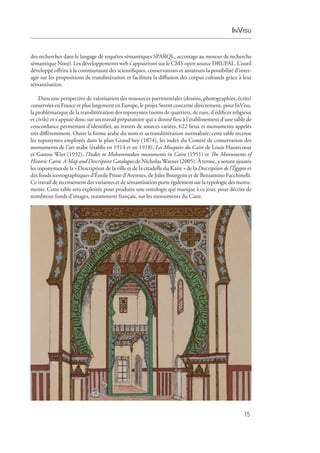 InVisu
15
des recherches dans le langage de requêtes sémantiques SPARQL, accostage au moteur de recherche
sémantique Nooj). Les développements web s’appuieront sur le CMS open source DRUPAL. L’outil
développé offrira à la communauté des scientifiques, conservateurs et amateurs la possibilité d’inter­
agir sur les propositions de translittération et facilitera la diffusion des corpus culturels grâce à leur
sémantisation.
Dans une perspective de valorisation des ressources patrimoniales (dessins, photographies, écrits)
conservées en France et plus largement en Europe, le projet Storm concerne directement, pour InVisu,
la problématique de la translittération des toponymes (noms de quartiers, de rues, d’édifices religieux
et civils) et s’appuie donc sur un travail préparatoire qui a donné lieu à l’établissement d’une table de
concordance permettant d’identifier, au travers de sources variées, 622 lieux et monuments appelés
très différemment. Outre la forme arabe du nom et sa translittération normalisée, cette table recense
les toponymes employés dans le plan Grand bey (1874), les index du Comité de conservation des
monuments de l’art arabe (établis en 1914 et en 1918), Les Mosquées du Caire de Louis Hautecœur
et Gaston Wiet (1932), l’Index to Mohammedan monuments in Cairo (1951) et The Monuments of
Historic Cairo. A Map and Descriptive Catalogue de Nicholas Warner (2005). À terme, y seront ajoutés
les toponymes de la « Description de la ville et de la citadelle du Kaire » de la Description de l’Égypte et
des fonds iconographiques d’Émile Prisse d’Avennes, de Jules Bourgoin et de Beniamino Facchinelli.
Ce travail de recensement des variantes et de sémantisation porte également sur la typologie des monu-
ments. Cette table sera exploitée pour produire une ontologie qui manque à ce jour, pour décrire de
nombreux fonds d’images, notamment français, sur les monuments du Caire.
 